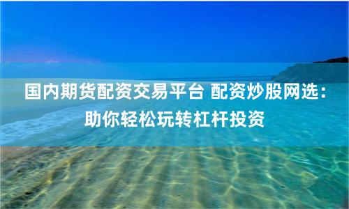 國內期貨配資交易平臺 配資炒股網選：助你輕松玩轉杠桿投資