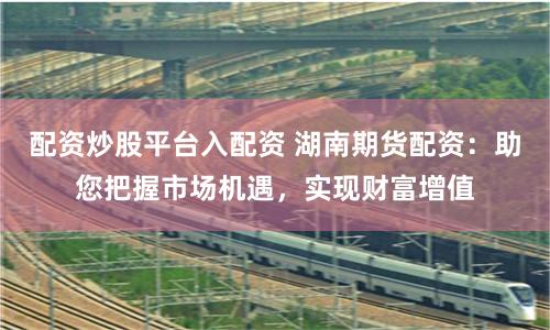 配資炒股平臺(tái)入配資 湖南期貨配資：助您把握市場(chǎng)機(jī)遇，實(shí)現(xiàn)財(cái)富增值