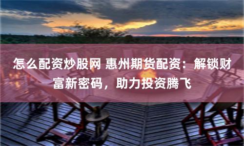 怎么配資炒股網 惠州期貨配資：解鎖財富新密碼，助力投資騰飛