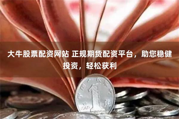 大牛股票配資網站 正規期貨配資平臺，助您穩健投資，輕松獲利